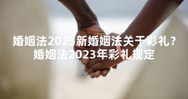 婚姻法2023新婚姻法关于彩礼？婚姻法2023年彩礼规定