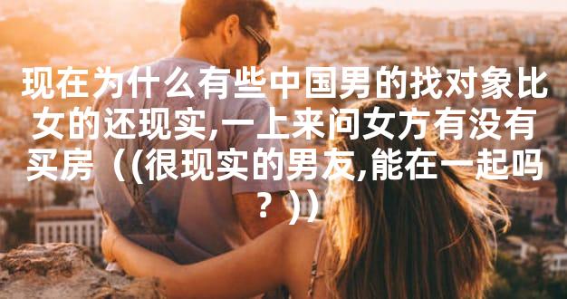 现在为什么有些中国男的找对象比女的还现实,一上来问女方有没有买房（(很现实的男友,能在一起吗？)）