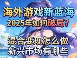 海外游戏新蓝海，2025年如何破局？混合变现怎么做，新兴市场有哪些
